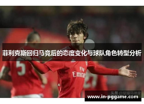 菲利克斯回归马竞后的态度变化与球队角色转型分析 菲利克斯回归马竞后的态度变化与球队角色转型分析