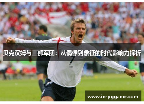 贝克汉姆与三狮军团:从偶像到象征的时代影响力探析 贝克汉姆与三狮军团:从偶像到象征的时代影响力探析