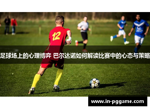 足球场上的心理博弈 巴尔达诺如何解读比赛中的心态与策略 足球场上的心理博弈 巴尔达诺如何解读比赛中的心态与策略