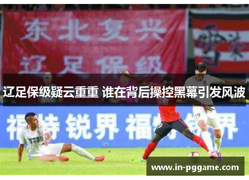 辽足保级疑云重重 谁在背后操控黑幕引发风波