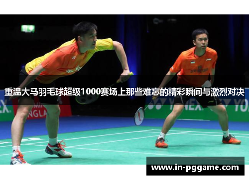 重温大马羽毛球超级1000赛场上那些难忘的精彩瞬间与激烈对决