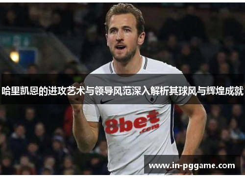 哈里凯恩的进攻艺术与领导风范深入解析其球风与辉煌成就