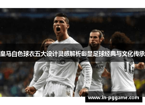 皇马白色球衣五大设计灵感解析彰显足球经典与文化传承 皇马白色球衣五大设计灵感解析彰显足球经典与文化传承