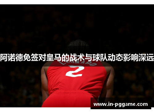 阿诺德免签对皇马的战术与球队动态影响深远