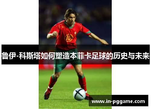 鲁伊-科斯塔如何塑造本菲卡足球的历史与未来