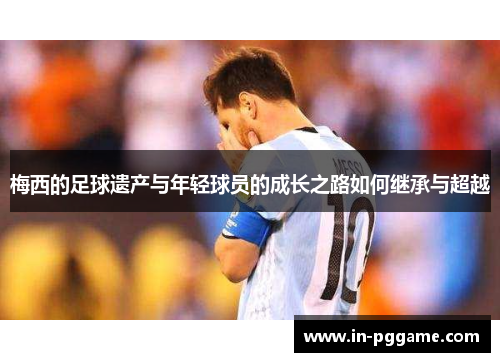 梅西的足球遗产与年轻球员的成长之路如何继承与超越