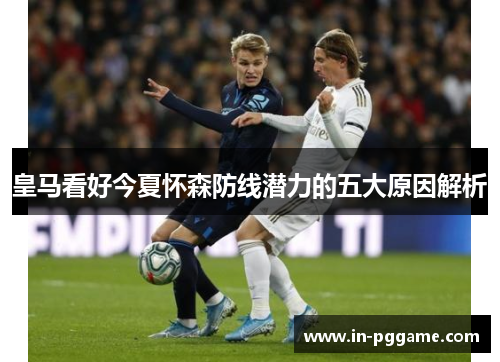 皇马看好今夏怀森防线潜力的五大原因解析