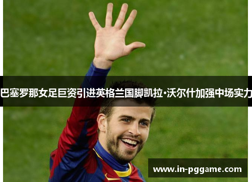 巴塞罗那女足巨资引进英格兰国脚凯拉·沃尔什加强中场实力