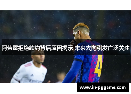阿劳霍拒绝续约背后原因揭示 未来去向引发广泛关注