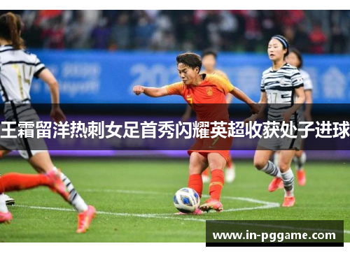 王霜留洋热刺女足首秀闪耀英超收获处子进球