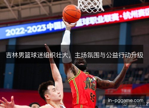 吉林男篮球迷组织壮大，主场氛围与公益行动升级