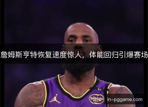 詹姆斯亨特恢复速度惊人，体能回归引爆赛场