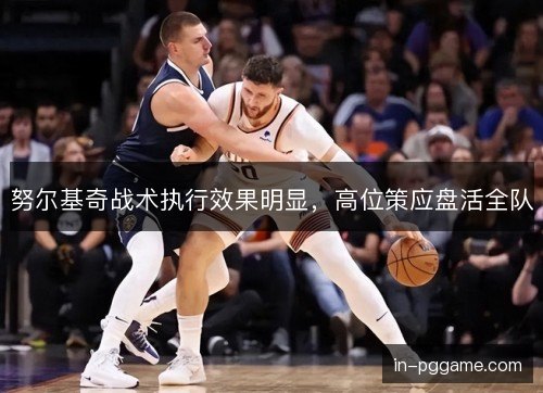 努尔基奇战术执行效果明显,高位策应盘活全队 努尔基奇战术执行效果明显,高位策应盘活全队